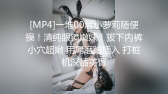 [MP4]一堆00后小萝莉随便操！清纯眼镜嫩妹！拔下内裤小穴超嫩 用屌磨蹭插入 打桩机深插美臀