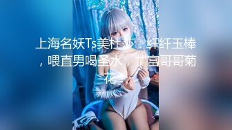 上海名妖Ts美杜莎：纤纤玉棒，喂直男喝圣水，艹富哥哥菊花！