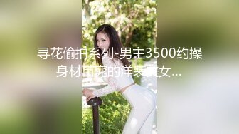 寻花偷拍系列-男主3500约操身材苗窕的洋装美女…