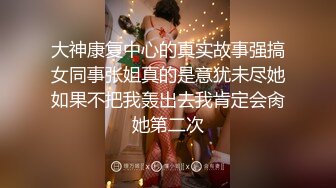 大神康复中心的真实故事强搞女同事张姐真的是意犹未尽她如果不把我轰出去我肯定会肏她第二次