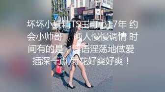 坏坏小妖精TS王可心17年 约会小帅哥 ，两人慢慢调情 时间有的是，淫语淫荡地做爱 插深一点 菊花好爽好爽！