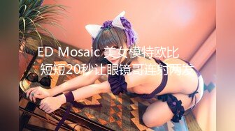 ED Mosaic 美女模特欧比❤️短短20秒让眼镜哥连射两发