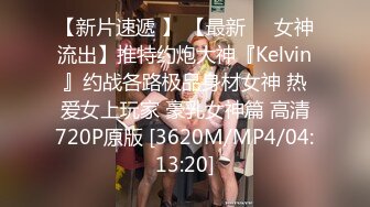 【新片速遞 】 【最新❤️女神流出】推特约炮大神『Kelvin』约战各路极品身材女神 热爱女上玩家 豪乳女神篇 高清720P原版 [3620M/MP4/04:13:20]