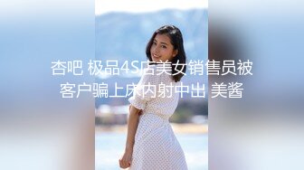 杏吧 极品4S店美女销售员被客户骗上床内射中出 美酱