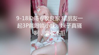 9-18染哥专攻良家 和朋友一起3P戴眼镜小妹，妹子真骚啊，来者不拒