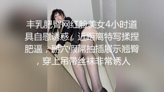 丰乳肥臀网红脸美女4小时道具自慰诱惑，近距离特写揉捏肥逼，掰穴假屌抽插展示翘臀，穿上吊带丝袜非常诱人