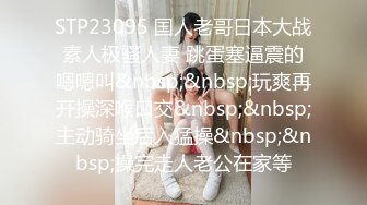 STP23095 国人老哥日本大战素人极骚人妻 跳蛋塞逼震的嗯嗯叫&nbsp;&nbsp;玩爽再开操深喉口交&nbsp;&nbsp;主动骑坐后入猛操&nbsp;&nbsp;操完走人老公在家等