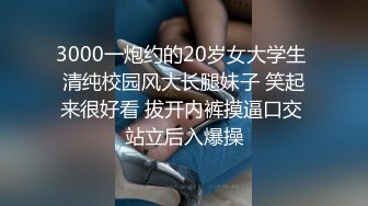 3000一炮约的20岁女大学生 清纯校园风大长腿妹子 笑起来很好看 拔开内裤摸逼口交 站立后入爆操