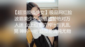 【超顶颜值少女】极品网红脸波霸美少女 颜值超赞绝对万人迷 女上位蜜穴榨汁巨乳乱晃 呻吟一绝 超反差清纯尤物