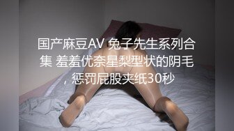 国产麻豆AV 兔子先生系列合集 羞羞优奈星梨型状的阴毛，惩罚屁股夹纸30秒