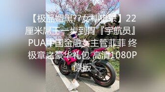 【极品媚黑??女神猎杀】22厘米屌王一步到胃『宇航员』PUA中国金融女主管菲菲 终极章之豪华礼包 高清1080P原版