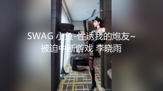 SWAG 小鱼-性诱我的炮友~被迫中断游戏 李晓雨