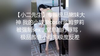 【小二先生】专操极品嫩妹大神 我的小奴隶coser蕾姆萝莉被强制sex，窒息抽打辱骂，极品颜值小母狗极度反差