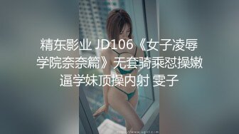 精东影业 JD106《女子凌辱学院奈奈篇》无套骑乘怼操嫩逼学妹顶操内射 雯子