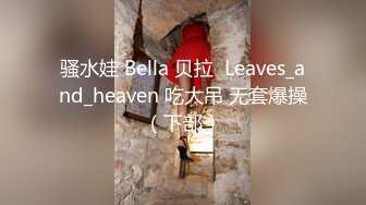 骚水娃 Bella 贝拉  Leaves_and_heaven 吃大吊 无套爆操（下部）