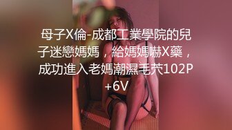 母子X倫-成都工業學院的兒子迷戀媽媽，給媽媽嚇X藥，成功進入老媽潮濕毛茓102P+6V