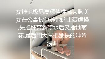 女神范极品高颜值性感大胸美女在公寓被包养她的土豪虐操,先指奸爽到喷水后又插她菊花,最后用大屌把她操的呻吟浪叫