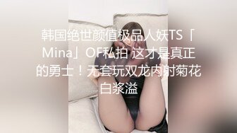 韩国绝世颜值极品人妖TS「Mina」OF私拍 这才是真正的勇士！无套玩双龙内射菊花白浆溢