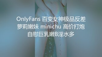 OnlyFans 百变女神极品反差萝莉嫩妹 minichu 高价打炮自慰巨乳嫩B淫水多