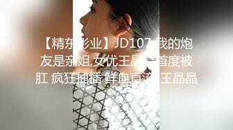 【精东影业】JD107 我的炮友是亲姐,女优王晶晶首度被肛 疯狂抽插 鲜血直流-王晶晶