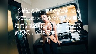 《稀缺资源✿高能预警》反差变态高颜大长腿资深腐女【S月月】超强花式圣水、黄金调教狗奴，全程无尿点，不喜勿下