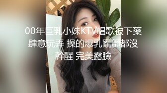 00年巨乳小妹KTV唱歌被下藥肆意玩弄 操的爆乳亂顫都沒幹醒 完美露臉