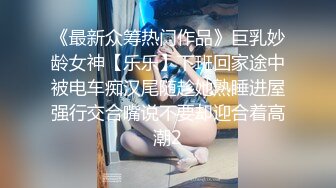 《最新众筹热门作品》巨乳妙龄女神【乐乐】下班回家途中被电车痴汉尾随趁她熟睡进屋强行交合嘴说不要却迎合着高潮2