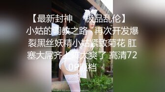 【最新封神❤️极品乱伦】✿小姑的调教之路✿再次开发爆裂黑丝妖精小姑紧致菊花 肛塞大屌齐上阵太爽了 高清720P原档