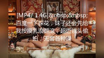 [MP4/ 1.4G]&nbsp;&nbsp;百度一下探花，妹子还会先给我按摸乳浪翻滚，超近镜头偷拍，无套各种操