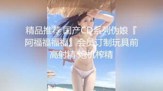 精品推荐 国产CD系列伪娘『阿福福福福』会员订制玩具前高射精 炮机榨精