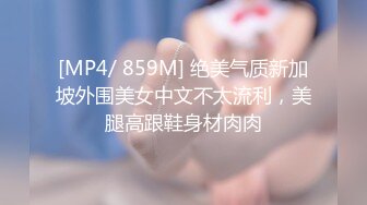 [MP4/ 859M] 绝美气质新加坡外围美女中文不太流利，美腿高跟鞋身材肉肉