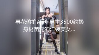 寻花偷拍系列-男主3500约操身材苗窕的洋装美女…