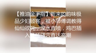 【推油金手指】新来的韵味极品少妇顾客，被小师傅调教得仙仙欲死，淫水直喷，鸡巴插入暴插骚穴直达高潮