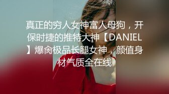 真正的穷人女神富人母狗，开保时捷的推特大神【DANIEL】爆肏极品长腿女神，颜值身材气质全在线