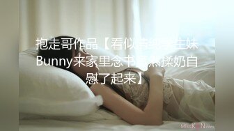 抱走哥作品【看似清纯学生妹Bunny来家里念书竟然揉奶自慰了起来】