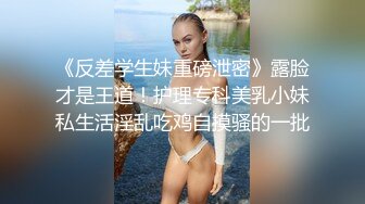 《反差学生妹重磅泄密》露脸才是王道！护理专科美乳小妹私生活淫乱吃鸡自摸骚的一批