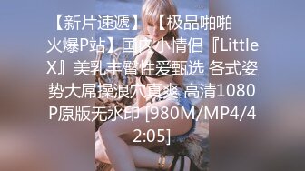 【新片速遞】 【极品啪啪❤️火爆P站】国内小情侣『LittleX』美乳丰臀性爱甄选 各式姿势大屌操浪穴真爽 高清1080P原版无水印 [980M/MP4/42:05]