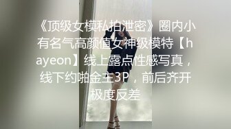 《顶级女模私拍泄密》圈内小有名气高颜值女神级模特【hayeon】线上露点性感写真，线下约啪金主3P，前后齐开极度反差