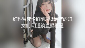 妇科冒死偷拍前来做治疗的妇女们 阴道镜直播看逼