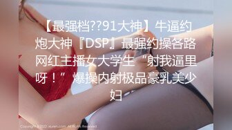 【最强档??91大神】牛逼约炮大神『DSP』最强约操各路网红主播女大学生“射我逼里呀！”爆操内射极品豪乳美少妇