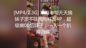 [MP4/2.3G] 幸福老哥天天搞妹子顶不住找两好友4P，超级嫩00后妹子，一人一个扒掉内裤