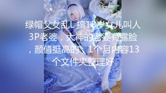 绿帽父女乱L 搞18岁女儿叫人3P老婆，大神的老婆有露脸，颜值挺高的，1个月内容13个文件夹整理好