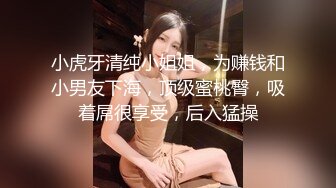 小虎牙清纯小姐姐，为赚钱和小男友下海，顶级蜜桃臀，吸着屌很享受，后入猛操