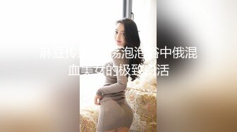 麻豆传媒-淫荡泡泡浴中俄混血美女的极致口活