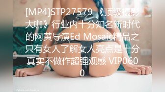 [MP4]STP27579 《顶级摄影大咖》行业内十分知名新时代的网黄导演Ed Mosaic精品之只有女人了解女人亮点是十分真实不做作超强观感 VIP0600