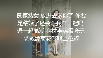 良家熟女 放进去求你了 你要是结婚了还会跟我在一起吗 想一起高潮 身材丰满很会玩 调教舔菊花深喉上位骑