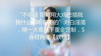 “不听话 哥哥用大鸡巴插我 我什么都听哥哥的”对白淫荡，榜一大哥私下重金定制，S身材网红【软软】