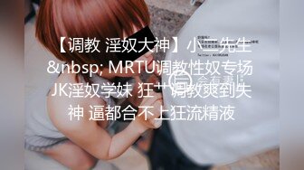 【调教 淫奴大神】小二先生&nbsp; MRTU调教性奴专场 JK淫奴学妹 狂艹调教爽到失神 逼都合不上狂流精液