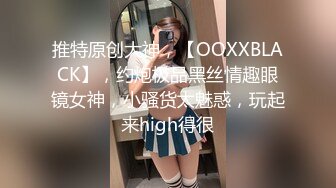 推特原创大神，【OOXXBLACK】，约炮极品黑丝情趣眼镜女神，小骚货太魅惑，玩起来high得很