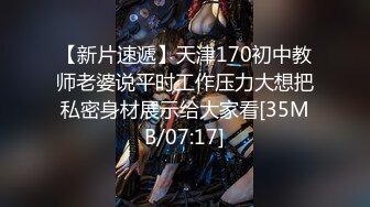 【新片速遞】天津170初中教师老婆说平时工作压力大想把私密身材展示给大家看[35MB/07:17]